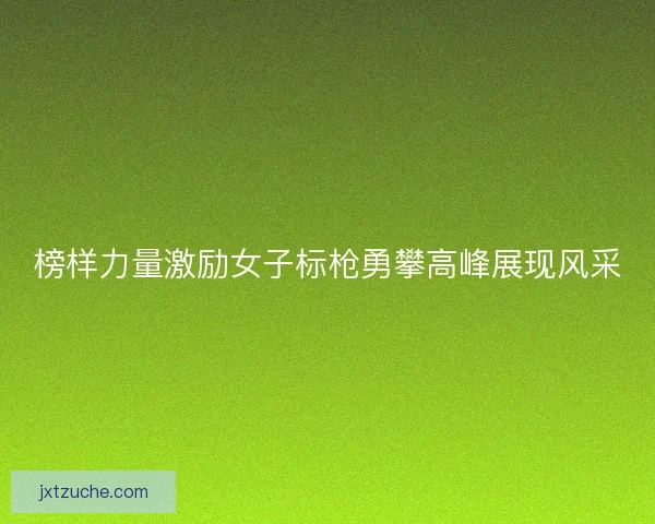 榜样力量激励女子标枪勇攀高峰展现风采