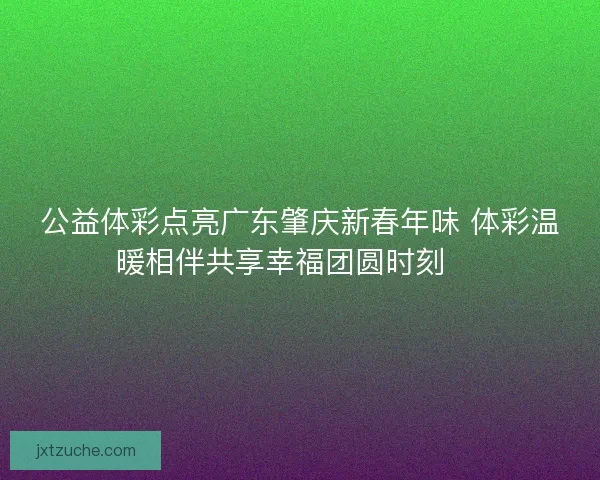 公益体彩点亮广东肇庆新春年味 体彩温暖相伴共享幸福团圆时刻 🎉